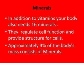Minerals
• In addition to vitamins your body
also needs 16 minerals .
• They regulate cell function and
provide structure for cells.
• Approximately 4% of the body's
mass consists of Minerals.
 