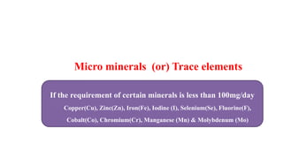 Micro minerals (or) Trace elements
If the requirement of certain minerals is less than 100mg/day
Copper(Cu), Zinc(Zn), Iron(Fe), Iodine (I), Selenium(Se), Fluorine(F),
Cobalt(Co), Chromium(Cr), Manganese (Mn) & Molybdenum (Mo)
 