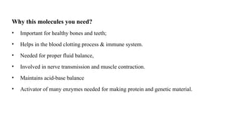 Why this molecules you need?
• Important for healthy bones and teeth;
• Helps in the blood clotting process & immune system.
• Needed for proper fluid balance,
• Involved in nerve transmission and muscle contraction.
• Maintains acid-base balance
• Activator of many enzymes needed for making protein and genetic material.
 