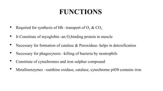 FUNCTIONS
 Required for synthesis of Hb –transport of O2 & CO2
 It Constitute of myoglobin -an O2binding protein in muscle
 Necessary for formation of catalase & Peroxidase- helps in detoxification
 Necessary for phagocytosis –killing of bacteria by neutrophils
 Constitute of cytochromes and iron sulphur compound
 Metalloenzymes –xanthine oxidase, catalase, cytochrome p450 contains iron
 