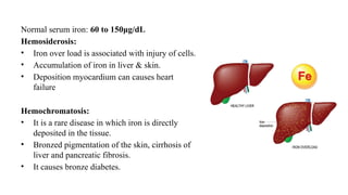 Normal serum iron: 60 to 150μg/dL
Hemosiderosis:
• Iron over load is associated with injury of cells.
• Accumulation of iron in liver & skin.
• Deposition myocardium can causes heart
failure
Hemochromatosis:
• It is a rare disease in which iron is directly
deposited in the tissue.
• Bronzed pigmentation of the skin, cirrhosis of
liver and pancreatic fibrosis.
• It causes bronze diabetes.
 