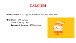 CALCIUM
Dietary Sources: Milk, Egg, fish, Cereals (wheat, rice), beans, nuts
RDA: Child – 1200 mg/ day
Adults - 500 mg / day
Pregnant & lactation – 1500 mg / day
 