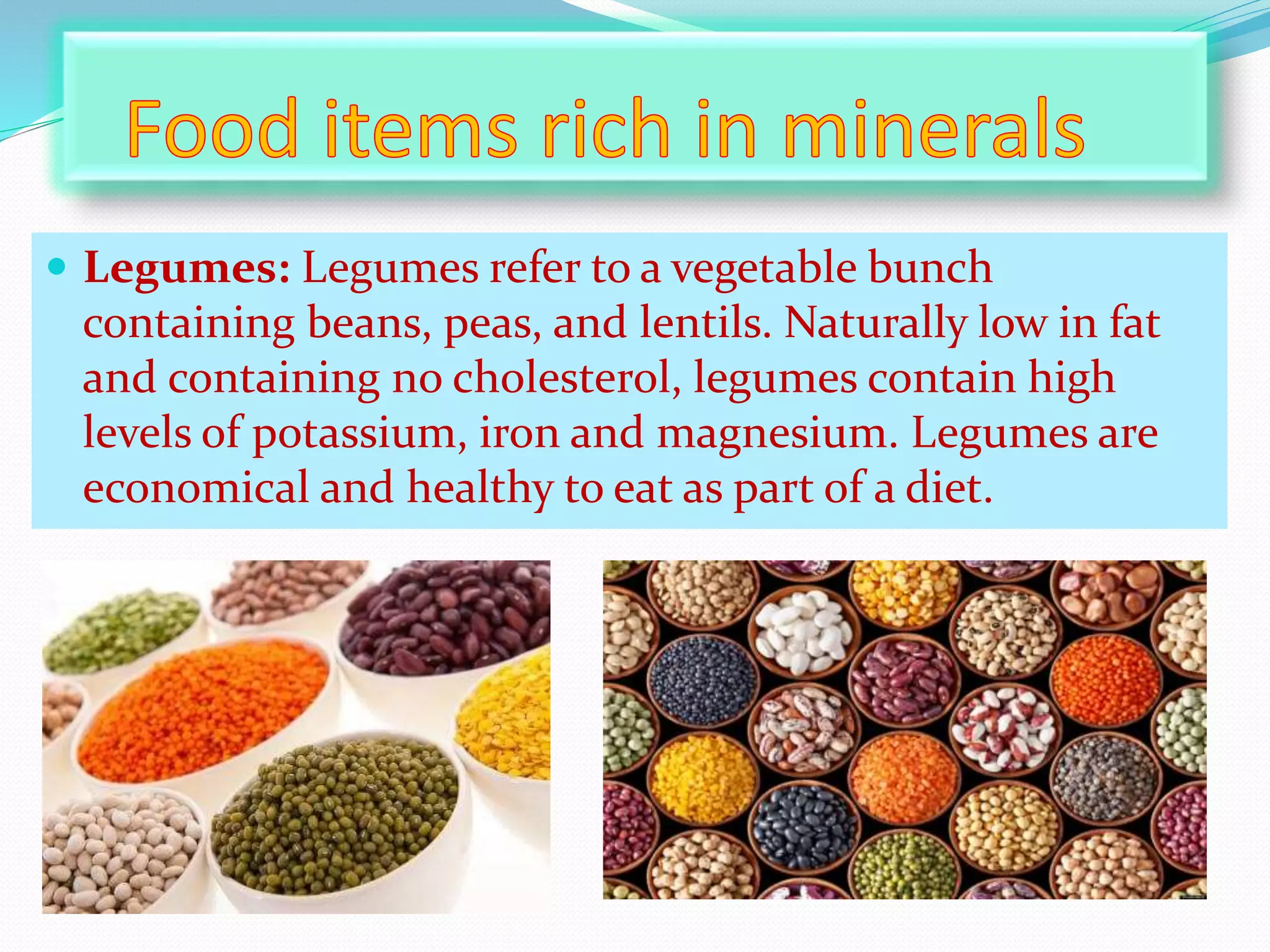  Legumes: Legumes refer to a vegetable bunch
containing beans, peas, and lentils. Naturally low in fat
and containing no cholesterol, legumes contain high
levels of potassium, iron and magnesium. Legumes are
economical and healthy to eat as part of a diet.
 