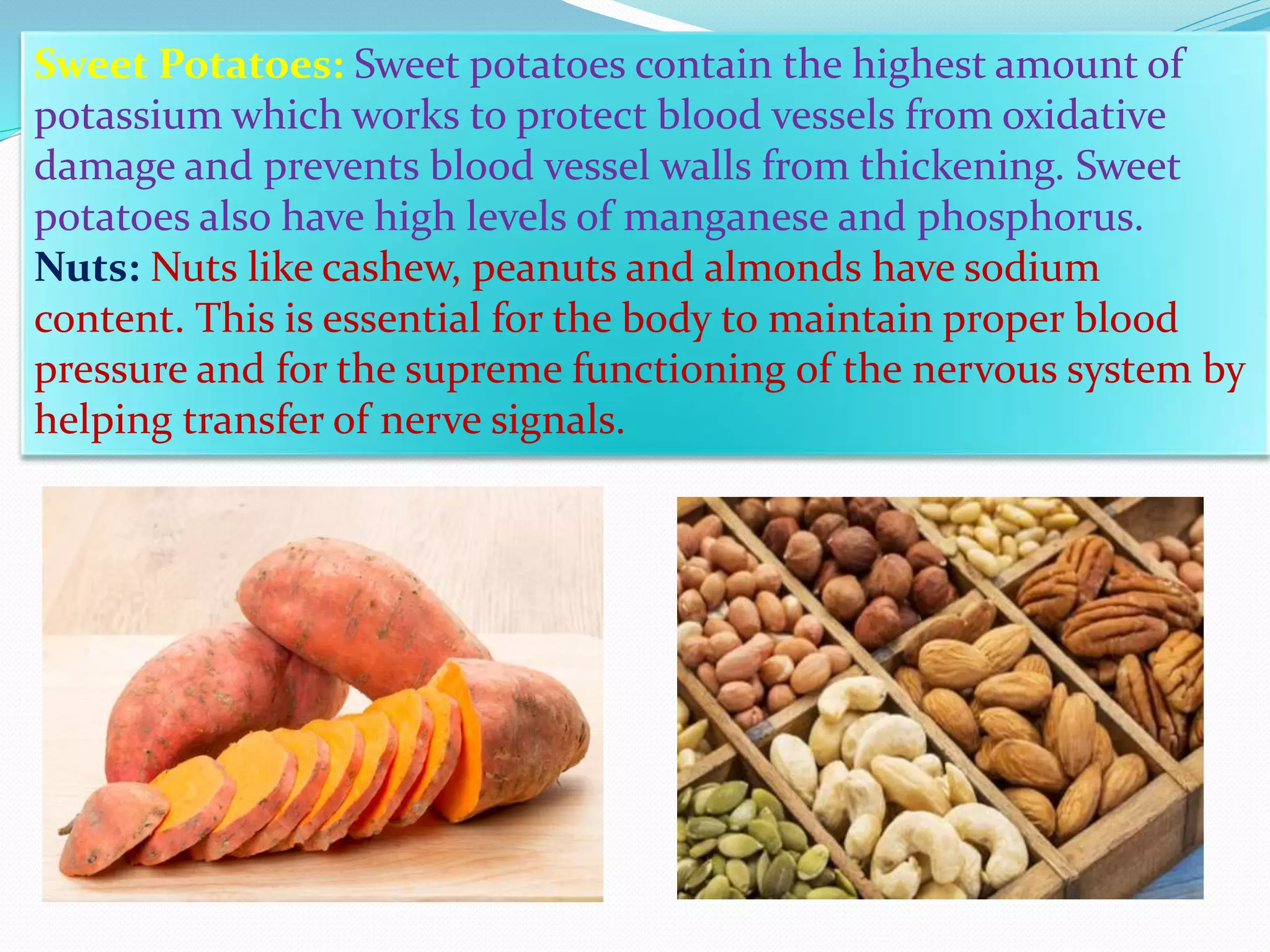Sweet Potatoes: Sweet potatoes contain the highest amount of
potassium which works to protect blood vessels from oxidative
damage and prevents blood vessel walls from thickening. Sweet
potatoes also have high levels of manganese and phosphorus.
Nuts: Nuts like cashew, peanuts and almonds have sodium
content. This is essential for the body to maintain proper blood
pressure and for the supreme functioning of the nervous system by
helping transfer of nerve signals.
 