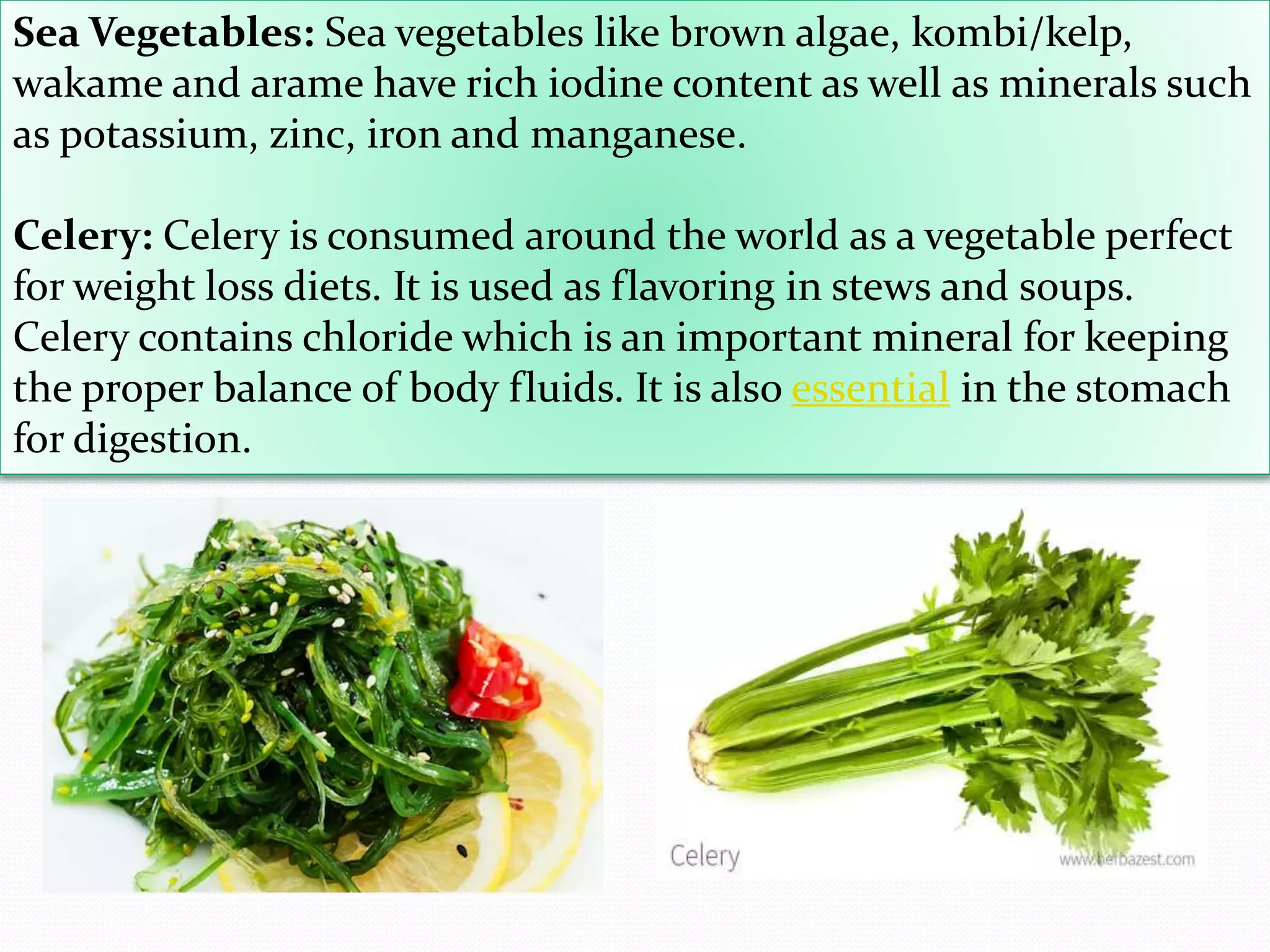 Sea Vegetables: Sea vegetables like brown algae, kombi/kelp,
wakame and arame have rich iodine content as well as minerals such
as potassium, zinc, iron and manganese.
Celery: Celery is consumed around the world as a vegetable perfect
for weight loss diets. It is used as flavoring in stews and soups.
Celery contains chloride which is an important mineral for keeping
the proper balance of body fluids. It is also essential in the stomach
for digestion.
 