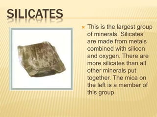 SILICATES
 This is the largest group
of minerals. Silicates
are made from metals
combined with silicon
and oxygen. There are
more silicates than all
other minerals put
together. The mica on
the left is a member of
this group.
 