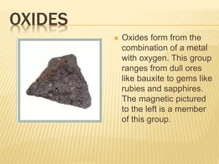 OXIDES
 Oxides form from the
combination of a metal
with oxygen. This group
ranges from dull ores
like bauxite to gems like
rubies and sapphires.
The magnetic pictured
to the left is a member
of this group.
 
