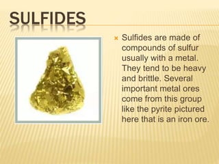 SULFIDES
 Sulfides are made of
compounds of sulfur
usually with a metal.
They tend to be heavy
and brittle. Several
important metal ores
come from this group
like the pyrite pictured
here that is an iron ore.
 
