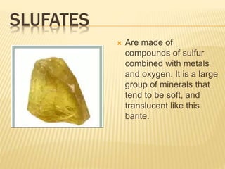 SLUFATES
 Are made of
compounds of sulfur
combined with metals
and oxygen. It is a large
group of minerals that
tend to be soft, and
translucent like this
barite.
 