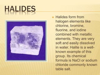 HALIDES
 Halides form from
halogen elements like
chlorine, bromine,
fluorine, and iodine
combined with metallic
elements. They are very
soft and easily dissolved
in water. Halite is a well-
known example of this
group. Its chemical
formula is NaCl or sodium
chloride commonly known
table salt.
 