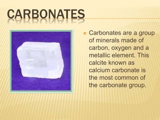 CARBONATES
 Carbonates are a group
of minerals made of
carbon, oxygen and a
metallic element. This
calcite known as
calcium carbonate is
the most common of
the carbonate group.
 