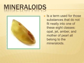 MINERALOIDS
 Is a term used for those
substances that do not
fit neatly into one of
these eight classes:
opal, jet, amber, and
mother of pearl all
belong to the
mineraloids.
 