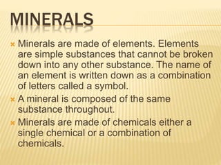 MINERALS
 Minerals are made of elements. Elements
are simple substances that cannot be broken
down into any other substance. The name of
an element is written down as a combination
of letters called a symbol.
 A mineral is composed of the same
substance throughout.
 Minerals are made of chemicals either a
single chemical or a combination of
chemicals.
 