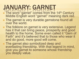 JANUARY: GARNET
 The word “garnet” comes from the 14th Century
Middle English word “gernet” meaning dark red.
 The garnet is very durable gemstone found all
over the world.
 The folklore on garnet is very extensive. Legend
has it that can bring peace, prosperity and good
health to the home. Some even called it “Gem of
Faith” and it’s believed that to those who wear it
and do good, more good will come.
 The garnet also symbolized deep and
everlasting friendship. With that legend in mind,
give you garnet to someone whose friendship
you deeply value.
 