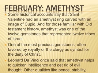 FEBRUARY: AMETHYST
 Some historical accounts say that Saint
Valentine had an amethyst ring carved with an
image of Cupid. And for those familiar with Old
testament history, amethyst was one of the
twelve gemstones that represented twelve tribes
of Israel.
 One of the most precious gemstones, often
favored by royalty or the clergy as symbol for
the diety of Christ.
 Leonard Da Vinci once said that amethyst helps
to quicken intelligence and get rid of evil
thought. Other qualities like peace, stability,
 