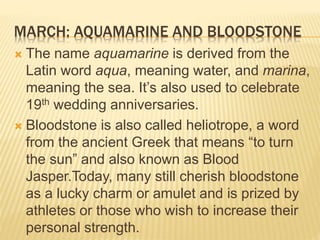 MARCH: AQUAMARINE AND BLOODSTONE
 The name aquamarine is derived from the
Latin word aqua, meaning water, and marina,
meaning the sea. It’s also used to celebrate
19th wedding anniversaries.
 Bloodstone is also called heliotrope, a word
from the ancient Greek that means “to turn
the sun” and also known as Blood
Jasper.Today, many still cherish bloodstone
as a lucky charm or amulet and is prized by
athletes or those who wish to increase their
personal strength.
 