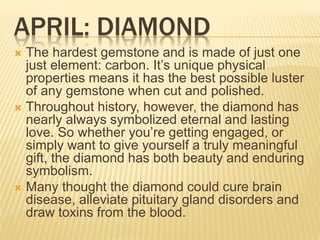 APRIL: DIAMOND
 The hardest gemstone and is made of just one
just element: carbon. It’s unique physical
properties means it has the best possible luster
of any gemstone when cut and polished.
 Throughout history, however, the diamond has
nearly always symbolized eternal and lasting
love. So whether you’re getting engaged, or
simply want to give yourself a truly meaningful
gift, the diamond has both beauty and enduring
symbolism.
 Many thought the diamond could cure brain
disease, alleviate pituitary gland disorders and
draw toxins from the blood.
 