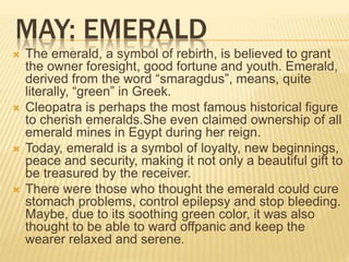 MAY: EMERALD
 The emerald, a symbol of rebirth, is believed to grant
the owner foresight, good fortune and youth. Emerald,
derived from the word “smaragdus”, means, quite
literally, “green” in Greek.
 Cleopatra is perhaps the most famous historical figure
to cherish emeralds.She even claimed ownership of all
emerald mines in Egypt during her reign.
 Today, emerald is a symbol of loyalty, new beginnings,
peace and security, making it not only a beautiful gift to
be treasured by the receiver.
 There were those who thought the emerald could cure
stomach problems, control epilepsy and stop bleeding.
Maybe, due to its soothing green color, it was also
thought to be able to ward offpanic and keep the
wearer relaxed and serene.
 