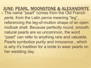JUNE: PEARL, MOONSTONE & ALEXANDRITE
 The name “pearl” comes from the Old French
perle, from the Latin perna meaning “leg”,
referencing the leg-of-mutton shape of an open
mollusk shell. Because perfectly round, smooth
natural pearls are so uncommon, the word
“pearl” can refer to anything rare and valuable.
Pearls symbolize purity and innocence , which
is why it’s tradition for a bride to wear pearls on
her wedding day.
 