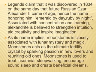  Legends claim that it was discovered in 1834
on the same day that future Russian Czar
Alexander II came of age, hence the name
honoring him. “emerald by day,ruby by night”.
Associated with concentration and learning,
alexandrite is believed to strengthen intuition,
aid creativity and inspire imagination.
 As its name implies, moonstones is closely
associated with lunar mystery and magic.
Moonstones acts as the ultimate fertility
crystal by sparking passion in new lovers and
reuniting old ones. Moonstones is used to
treat insomnia, sleepwalking, encourage
sound sleep and create beneficial dreams.
 