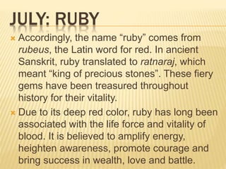JULY: RUBY
 Accordingly, the name “ruby” comes from
rubeus, the Latin word for red. In ancient
Sanskrit, ruby translated to ratnaraj, which
meant “king of precious stones”. These fiery
gems have been treasured throughout
history for their vitality.
 Due to its deep red color, ruby has long been
associated with the life force and vitality of
blood. It is believed to amplify energy,
heighten awareness, promote courage and
bring success in wealth, love and battle.
 