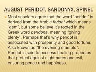 AUGUST: PERIDOT, SARDONYX, SPINEL
 Most scholars agree that the word “peridot” is
derived from the Arabic faridat which means
“gem”, but some believe it’s rooted in the
Greek word peridona, meaning “giving
plenty”. Perhaps that’s why peridot is
associated with prosperity and good fortune.
Also known as “the evening emerald”.
Peridot is said to possess healing properties
that protect against nightmares and evil,
ensuring peace and happiness.
 