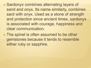  Sardonyx combines alternating layers of
sand and onyx. Its name similarly, combines
sard with onyx. Used as a stone of strength
and protection since ancient times, sardonyx
is associated with courage, happiness and
clear communication.
 The spinel is often assumed to be other
gemstones because it tends to resemble
either ruby or sapphire.
 
