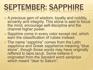 SEPTEMBER: SAPPHIRE
 A precious gem of wisdom, loyalty and nobility,
sincerity and integrity. This stone is said to focus
the mind, encourage self-discipline and the
channel higher power.
 Sapphire come in every color except red, which
earn the classification of rubies instead.
 The name “sapphire” comes from the Latin
sapphirus and Greek sappheiros meaning “blue
stone”, though those words may have originally
reffered to lapis lazuli. Some believe it
originated from the Sanskrit word sanipriya
which meant “dear to Saturn”.
 