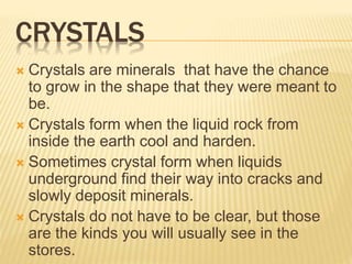 CRYSTALS
 Crystals are minerals that have the chance
to grow in the shape that they were meant to
be.
 Crystals form when the liquid rock from
inside the earth cool and harden.
 Sometimes crystal form when liquids
underground find their way into cracks and
slowly deposit minerals.
 Crystals do not have to be clear, but those
are the kinds you will usually see in the
stores.
 