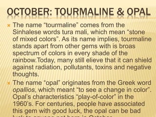 OCTOBER: TOURMALINE & OPAL
 The name “tourmaline” comes from the
Sinhalese words tura mali, which mean “stone
of mixed colors”. As its name implies, tourmaline
stands apart from other gems with is broas
spectrum of colors in every shade of the
rainbow.Today, many still elieve that it can shield
against radiation, pollutants, toxins and negative
thoughts.
 The name “opal” originates from the Greek word
opallios, which meant “to see a change in color”.
Opal’s characteristics “play-of-color” in the
1960’s. For centuries, people have associated
this gem with good luck, the opal can be bad
 