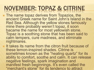 NOVEMBER: TOPAZ & CITRINE
 The name topaz derives from Topazios, the
ancient Greek name for Saint John’s Island in the
Red Sea. Although the yellow stones famously
mine there probably weren’t topaz, it soon
bacame the name for most yellowish stone.
Topaz is a soothing stone that has been said to
calm tempers, cure madness, and eliminate
nightmares.
 It takes its name from the citron fruit because of
these lemon-inspired shades. Citrine is
sometimes known as the “healing quartz” for its
ability to comfort, soothe and calm. It can release
negative feelings, spark imagination and
manifest fresh beginnings. It’s even called the
“merchant’s stone” for its tendency to attract
 