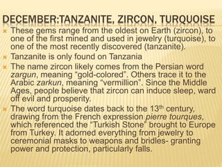 DECEMBER:TANZANITE, ZIRCON, TURQUOISE
 These gems range from the oldest on Earth (zircon), to
one of the first mined and used in jewelry (turquoise), to
one of the most recently discovered (tanzanite).
 Tanzanite is only found on Tanzania
 The name zircon likely comes from the Persian word
zargun, meaning “gold-colored”. Others trace it to the
Arabic zarkun, meaning “vermillion”. Since the Middle
Ages, people believe that zircon can induce sleep, ward
off evil and prosperity.
 The word turquoise dates back to the 13th century,
drawing from the French expression pierre tourques,
which referenced the “Turkish Stone” brought to Europe
from Turkey. It adorned everything from jewelry to
ceremonial masks to weapons and bridles- granting
power and protection, particularly falls.
 