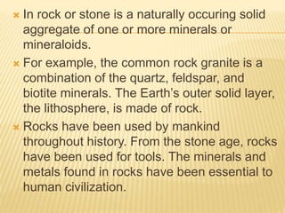  In rock or stone is a naturally occuring solid
aggregate of one or more minerals or
mineraloids.
 For example, the common rock granite is a
combination of the quartz, feldspar, and
biotite minerals. The Earth’s outer solid layer,
the lithosphere, is made of rock.
 Rocks have been used by mankind
throughout history. From the stone age, rocks
have been used for tools. The minerals and
metals found in rocks have been essential to
human civilization.
 