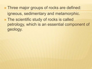  Three major groups of rocks are defined:
igneous, sedimentary and metamorphic.
 The scientific study of rocks is called
petrology, which is an essential component of
geology.
 