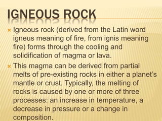 IGNEOUS ROCK
 Igneous rock (derived from the Latin word
igneus meaning of fire, from ignis meaning
fire) forms through the cooling and
solidification of magma or lava.
 This magma can be derived from partial
melts of pre-existing rocks in either a planet’s
mantle or crust. Typically, the melting of
rocks is caused by one or more of three
processes: an increase in temperature, a
decrease in pressure or a change in
composition.
 
