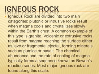 IGNEOUS ROCK
 Igneous Rock are divided into two main
categories: plutonic or intrusive rocks result
when magma cools and crystallizes slowly
within the Earth’s crust. A common example of
this type is granite. Volcanic or extrusive rocks
result from magma reaching the surface either
as lave or fragmental ejecta , forming minerals
such as pumice or basalt. The chemical
abundance and the rate of cooling of magma
typically forms a sequence known as Bowen’s
reaction series. Most major igneous rock are
found along this scale.
 