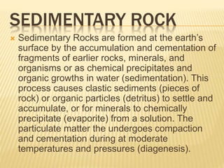 SEDIMENTARY ROCK
 Sedimentary Rocks are formed at the earth’s
surface by the accumulation and cementation of
fragments of earlier rocks, minerals, and
organisms or as chemical precipitates and
organic growths in water (sedimentation). This
process causes clastic sediments (pieces of
rock) or organic particles (detritus) to settle and
accumulate, or for minerals to chemically
precipitate (evaporite) from a solution. The
particulate matter the undergoes compaction
and cementation during at moderate
temperatures and pressures (diagenesis).
 