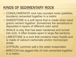 KINDS OF SEDIMENTARY ROCK
 CONGLOMERATE rock has rounded rocks (pebbles,
boulders) cemented together in a matrix
 SANDSTONE is a soft stone that is made when sand
grains cement together. Sometimes the sandstone is
deposited in layers of different color sand.
 SHALE is clay that has been hardened and turned
into rock. It often breaks apart in large flat sections.
 LIMESTONE is a rock that contains many fossils and
is made of calcium carbonate and/or microscopic
shells.
 GYPSUM, common salt s the water evaporates.
 BRECCIA has jagged bits of rock cemented together
in a matrix.
 