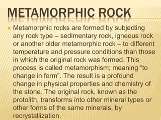 METAMORPHIC ROCK
 Metamorphic rocks are formed by subjecting
any rock type – sedimentary rock, igneous rock
or another older metamorphic rock – to different
temperature and pressure conditions than those
in which the original rock was formed. This
process is called metamorphism; meaning “to
change in form”. The result is a profound
change in physical properties and chemistry of
the stone. The original rock, known as the
protolith, transforms into other mineral types or
other forms of the same minerals, by
recrystallization.
 