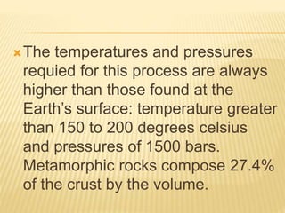 The temperatures and pressures
requied for this process are always
higher than those found at the
Earth’s surface: temperature greater
than 150 to 200 degrees celsius
and pressures of 1500 bars.
Metamorphic rocks compose 27.4%
of the crust by the volume.
 