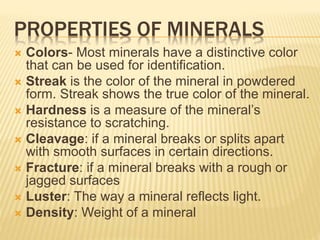 PROPERTIES OF MINERALS
 Colors- Most minerals have a distinctive color
that can be used for identification.
 Streak is the color of the mineral in powdered
form. Streak shows the true color of the mineral.
 Hardness is a measure of the mineral’s
resistance to scratching.
 Cleavage: if a mineral breaks or splits apart
with smooth surfaces in certain directions.
 Fracture: if a mineral breaks with a rough or
jagged surfaces
 Luster: The way a mineral reflects light.
 Density: Weight of a mineral
 
