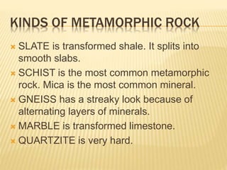 KINDS OF METAMORPHIC ROCK
 SLATE is transformed shale. It splits into
smooth slabs.
 SCHIST is the most common metamorphic
rock. Mica is the most common mineral.
 GNEISS has a streaky look because of
alternating layers of minerals.
 MARBLE is transformed limestone.
 QUARTZITE is very hard.
 