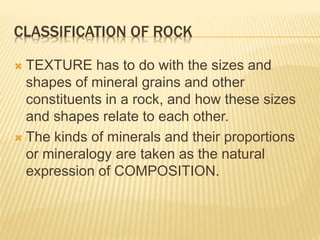 CLASSIFICATION OF ROCK
 TEXTURE has to do with the sizes and
shapes of mineral grains and other
constituents in a rock, and how these sizes
and shapes relate to each other.
 The kinds of minerals and their proportions
or mineralogy are taken as the natural
expression of COMPOSITION.
 