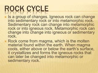 ROCK CYCLE
 Is a group of changes. Igneous rock can change
into sedimentary rock or into metamorphic rock.
Sedimentary rock can change into metamorphic
rock or into igneous rock. Metamorphic rock can
change into change into igneous or sedimentary
rock.
 Rock come from magma, which is the molten
material found within the earth. When magma
cools, either above or below the earth’s surface,
it crystallizes and forms the igneous rocks that
can later be changed into metamorphic or
sedimentary rock.
 