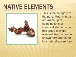 NATIVE ELEMENTS
 This is the category of
the pure. Most minrals
are made up of
combinations of
chemical elements. In
this group a single
element like the copper
shown here are found
in a naturally pure form.
 