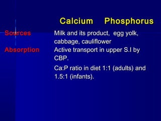 CalciumCalcium PhosphorusPhosphorus
SourcesSources Milk and its product, egg yolk,Milk and its product, egg yolk,
cabbage, cauliflowercabbage, cauliflower
AbsorptionAbsorption Active transport in upper S.I byActive transport in upper S.I by
CBP.CBP.
Ca:P ratio in diet 1:1 (adults) andCa:P ratio in diet 1:1 (adults) and
1.5:1 (infants).1.5:1 (infants).
 