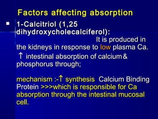 Factors affecting absorption
 1-Calcitriol (1,251-Calcitriol (1,25
dihydroxycholecalciferol):dihydroxycholecalciferol):
It is produced inIt is produced in
the kidneys in response tothe kidneys in response to lowlow plasma Ca.plasma Ca.
↑↑ intestinal absorption of calciumintestinal absorption of calcium &&
phosphorus through;phosphorus through;
mechanism :-mechanism :-↑↑ synthesissynthesis Calcium BindingCalcium Binding
ProteinProtein >>>which is responsible for Ca>>>which is responsible for Ca
absorption through the intestinal mucosalabsorption through the intestinal mucosal
cell.cell.
 
