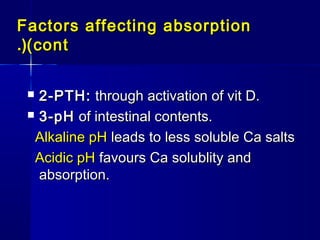 Factors affecting absorptionFactors affecting absorption
(cont(cont.(.(
 2-PTH:2-PTH: through activation of vit D.through activation of vit D.
 3-pH3-pH of intestinal contents.of intestinal contents.
Alkaline pHAlkaline pH leads to less soluble Ca saltsleads to less soluble Ca salts
Acidic pHAcidic pH favours Ca solublity andfavours Ca solublity and
absorption.absorption.
 