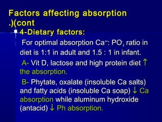 Factors affecting absorptionFactors affecting absorption
(cont(cont.(.(
 4-Dietary factors:4-Dietary factors:
For optimal absorption CaFor optimal absorption Ca++++
: PO: PO--
44 ratio inratio in
diet is 1:1 in adult and 1.5 : 1 in infant.diet is 1:1 in adult and 1.5 : 1 in infant.
A-A- Vit D, lactose and high protein dietVit D, lactose and high protein diet ↑↑
the absorption.the absorption.
B-B- Phytate, oxalate (insoluble Ca salts)Phytate, oxalate (insoluble Ca salts)
and fatty acids (insoluble Ca soap)and fatty acids (insoluble Ca soap) ↓↓ CaCa
absorptionabsorption while aluminum hydroxidewhile aluminum hydroxide
(antacid)(antacid) ↓↓ Ph absorption.Ph absorption.
 