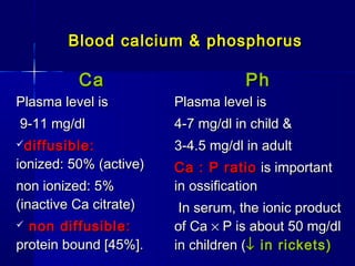 Blood calcium & phosphorusBlood calcium & phosphorus
CaCa PhPh
Plasma level isPlasma level is
9-11 mg/dl9-11 mg/dl
diffusible:diffusible:
ionized: 50% (active)ionized: 50% (active)
non ionized: 5%non ionized: 5%
(inactive Ca citrate)(inactive Ca citrate)
 non diffusible:non diffusible:
protein bound [45%].protein bound [45%].
Plasma level isPlasma level is
4-7 mg/dl in child &4-7 mg/dl in child &
3-4.5 mg/dl in adult3-4.5 mg/dl in adult
Ca : P ratioCa : P ratio is importantis important
in ossificationin ossification
In serum, the ionic productIn serum, the ionic product
of Caof Ca ×× P is about 50 mg/dlP is about 50 mg/dl
in children (in children (↓↓ in rickets)in rickets)
 